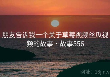 朋友告诉我一个关于草莓视频丝瓜视频的故事 · 故事556