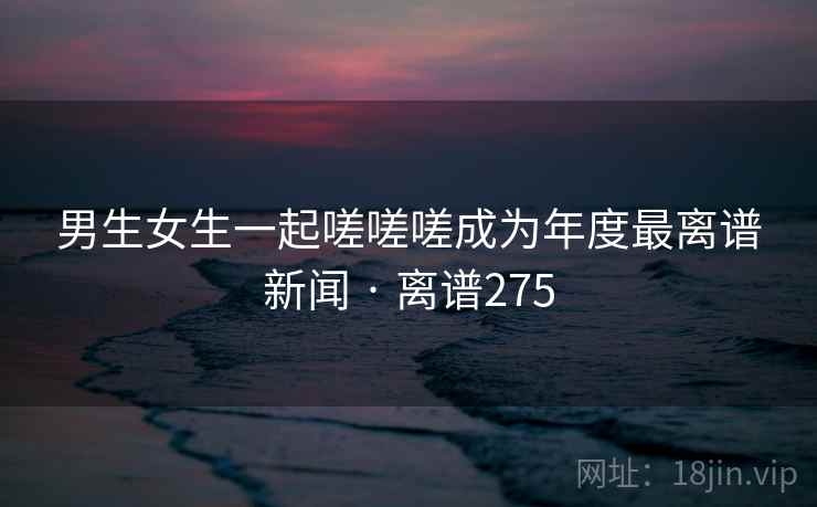 男生女生一起嗟嗟嗟成为年度最离谱新闻 · 离谱275