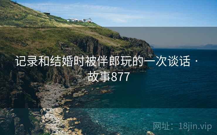 记录和结婚时被伴郎玩的一次谈话 · 故事877 记录和结婚时被伴郎玩的一次谈话 · 故事877