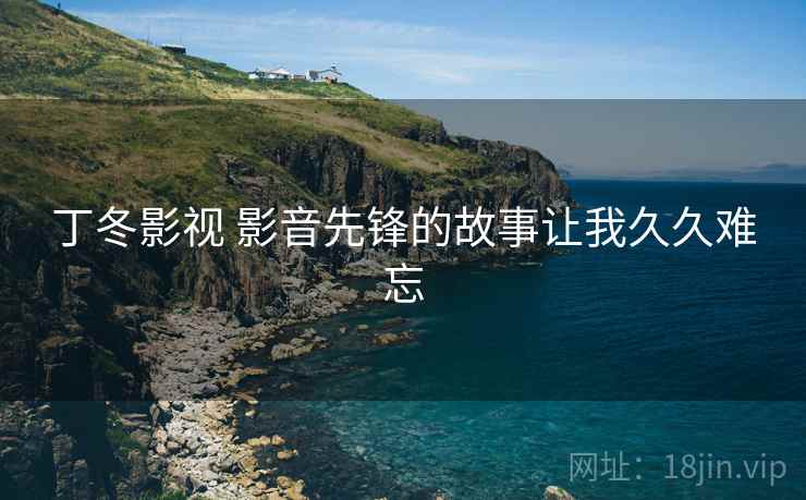 丁冬影视 影音先锋的故事让我久久难忘 丁冬影视 影音先锋的故事让我久久难忘
