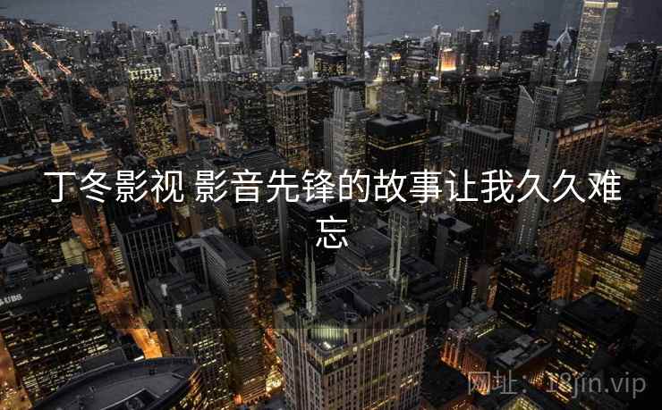 丁冬影视 影音先锋的故事让我久久难忘 丁冬影视 影音先锋的故事让我久久难忘