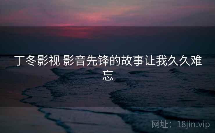 丁冬影视 影音先锋的故事让我久久难忘 丁冬影视 影音先锋的故事让我久久难忘