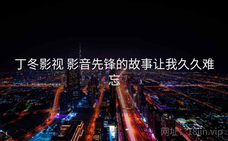 丁冬影视 影音先锋的故事让我久久难忘 丁冬影视 影音先锋的故事让我久久难忘