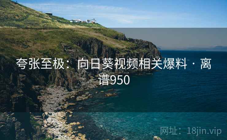 夸张至极:向日葵视频相关爆料 · 离谱950 夸张至极:向日葵视频相关爆料 · 离谱950