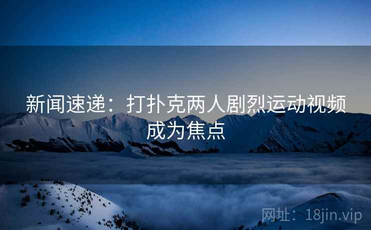 新闻速递:打扑克两人剧烈运动视频成为焦点 新闻速递:打扑克两人剧烈运动视频成为焦点