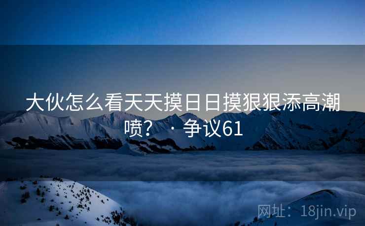 大伙怎么看天天摸日日摸狠狠添高潮喷？ · 争议61