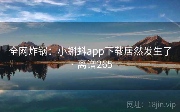 全网炸锅:小蝌蚪app下载居然发生了 · 离谱265 全网炸锅:小蝌蚪app下载居然发生了 · 离谱265