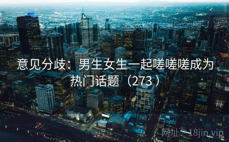 意见分歧:男生女生一起嗟嗟嗟成为热门话题(273 ) 意见分歧:男生女生一起嗟嗟嗟成为热门话题(273 )