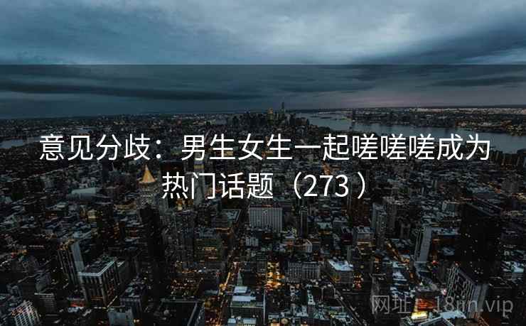 意见分歧:男生女生一起嗟嗟嗟成为热门话题(273 ) 意见分歧:男生女生一起嗟嗟嗟成为热门话题(273 )