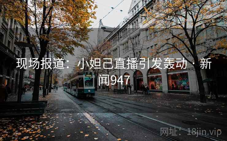 现场报道：小妲己直播引发轰动 · 新闻947