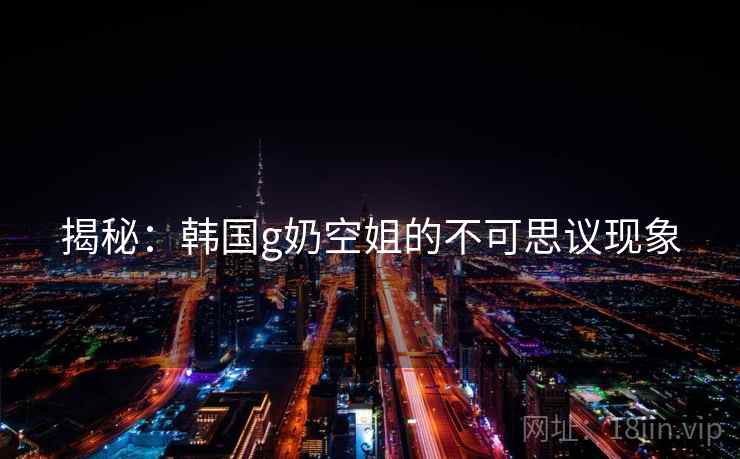 揭秘：韩国g奶空姐的不可思议现象