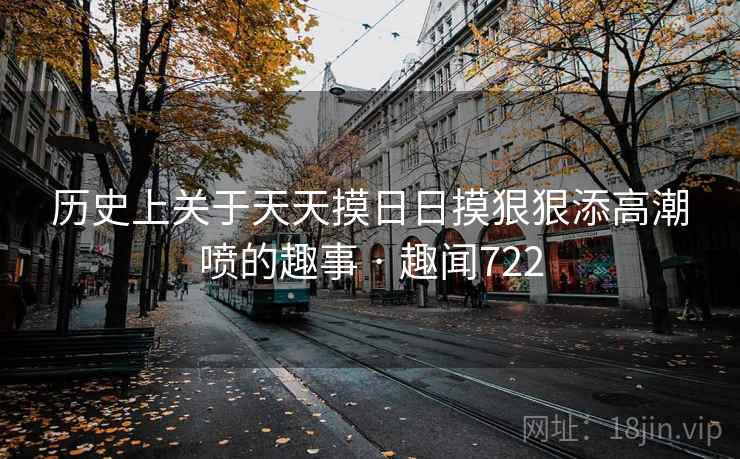 历史上关于天天摸日日摸狠狠添高潮喷的趣事 · 趣闻722 历史上关于天天摸日日摸狠狠添高潮喷的趣事 · 趣闻722