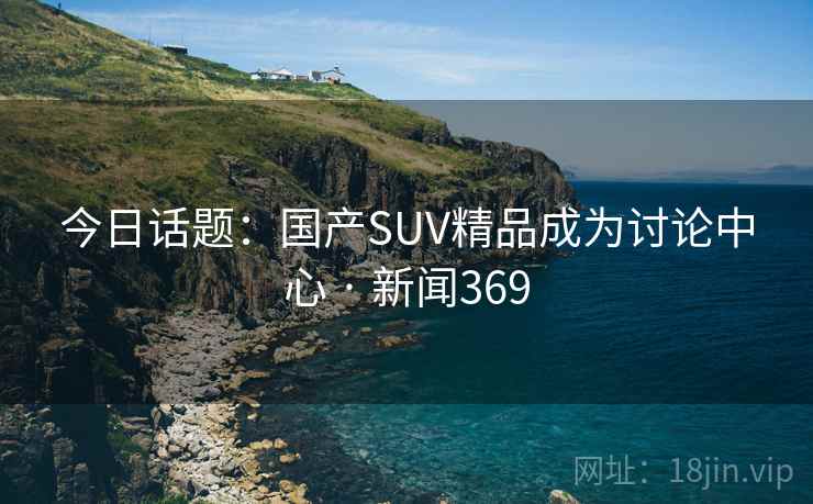 今日话题:国产SUV精品成为讨论中心 · 新闻369 今日话题:国产SUV精品成为讨论中心 · 新闻369
