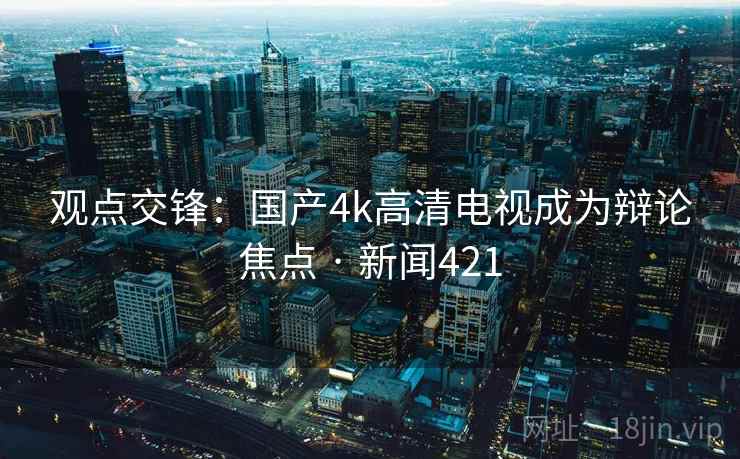 观点交锋:国产4k高清电视成为辩论焦点 · 新闻421 观点交锋:国产4k高清电视成为辩论焦点 · 新闻421
