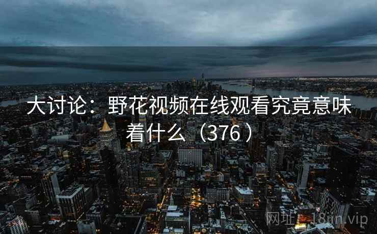 大讨论:野花视频在线观看究竟意味着什么(376 ) 大讨论:野花视频在线观看究竟意味着什么(376 )