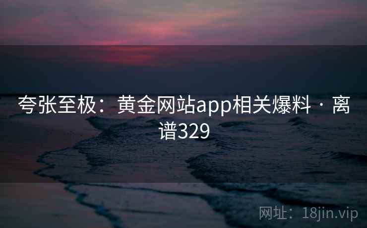 夸张至极：黄金网站app相关爆料 · 离谱329