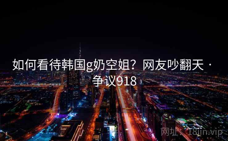 如何看待韩国g奶空姐?网友吵翻天 · 争议918 如何看待韩国g奶空姐?网友吵翻天 · 争议918